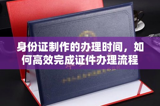 孙吴身份证制作的办理时间，如何高效完成证件办理流程